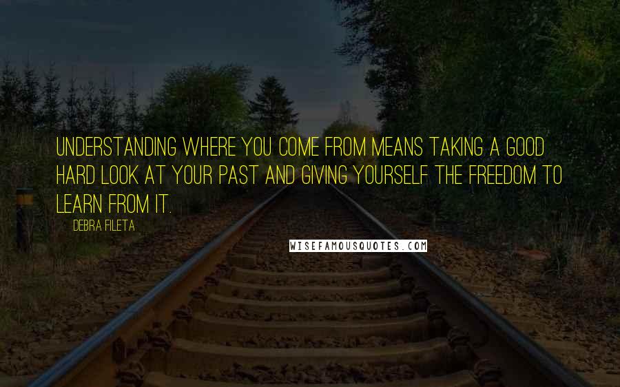 Debra Fileta Quotes: Understanding where you come from means taking a good hard look at your past and giving yourself the freedom to learn from it.