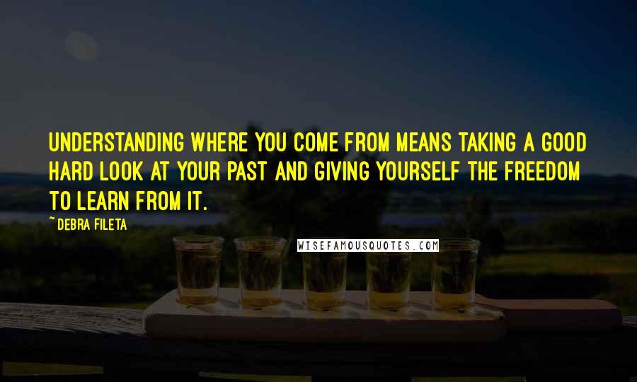 Debra Fileta Quotes: Understanding where you come from means taking a good hard look at your past and giving yourself the freedom to learn from it.