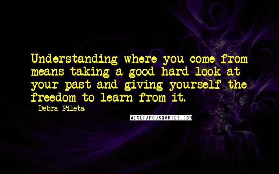 Debra Fileta Quotes: Understanding where you come from means taking a good hard look at your past and giving yourself the freedom to learn from it.