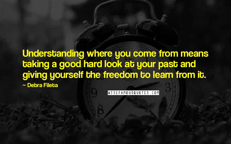 Debra Fileta Quotes: Understanding where you come from means taking a good hard look at your past and giving yourself the freedom to learn from it.