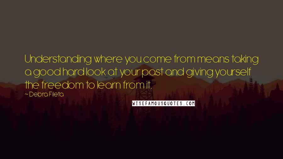 Debra Fileta Quotes: Understanding where you come from means taking a good hard look at your past and giving yourself the freedom to learn from it.