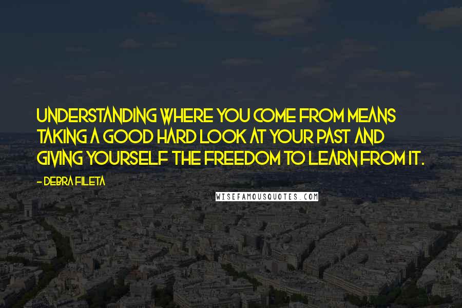 Debra Fileta Quotes: Understanding where you come from means taking a good hard look at your past and giving yourself the freedom to learn from it.