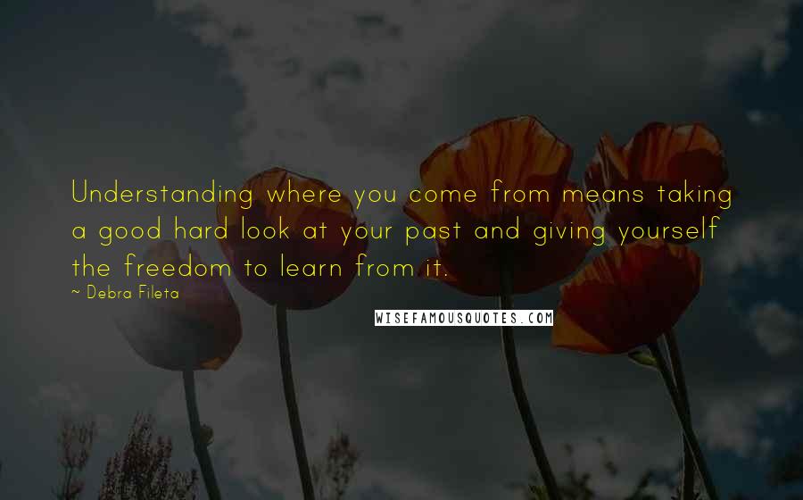 Debra Fileta Quotes: Understanding where you come from means taking a good hard look at your past and giving yourself the freedom to learn from it.