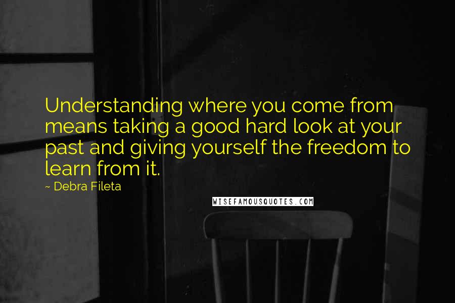 Debra Fileta Quotes: Understanding where you come from means taking a good hard look at your past and giving yourself the freedom to learn from it.