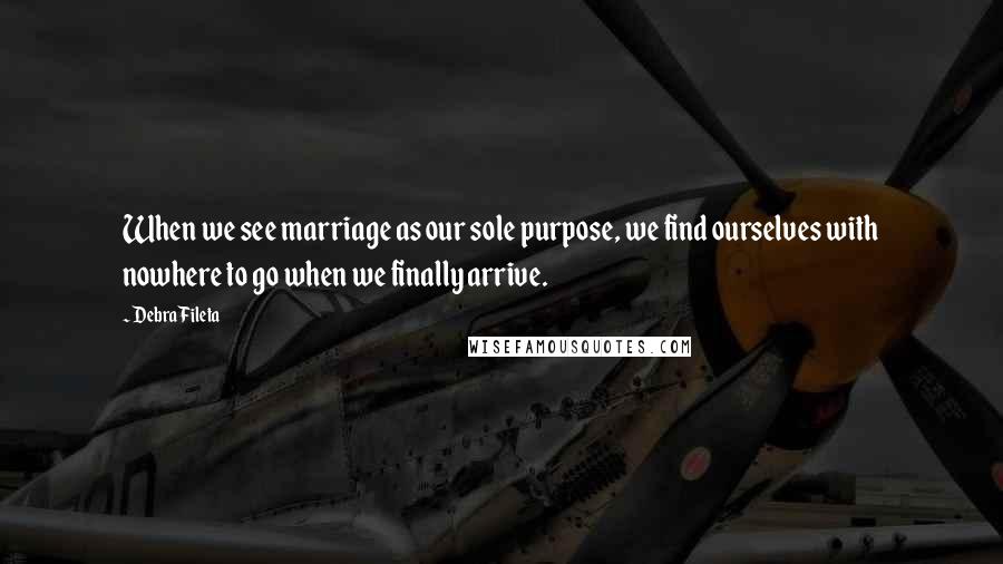 Debra Fileta Quotes: When we see marriage as our sole purpose, we find ourselves with nowhere to go when we finally arrive.