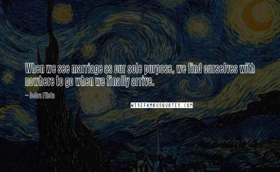 Debra Fileta Quotes: When we see marriage as our sole purpose, we find ourselves with nowhere to go when we finally arrive.