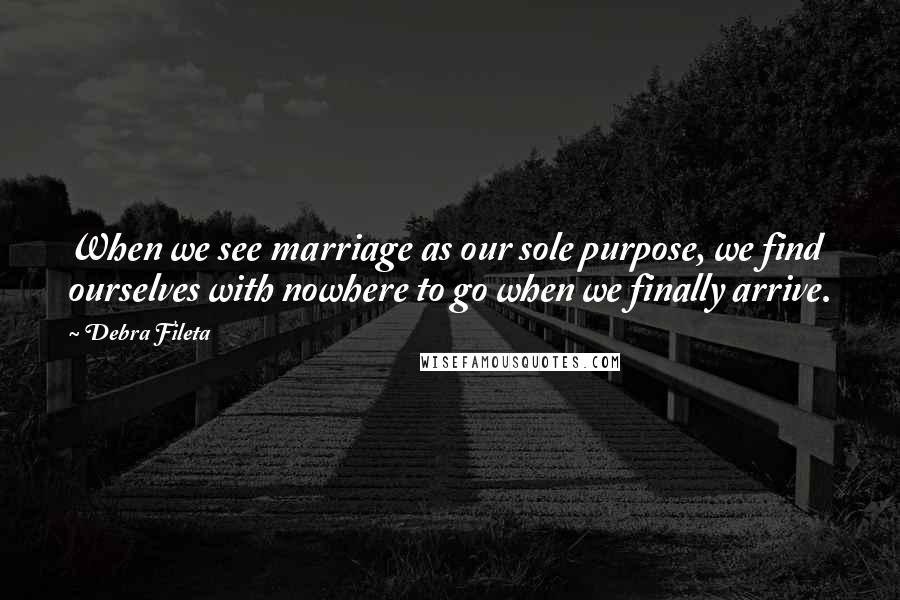 Debra Fileta Quotes: When we see marriage as our sole purpose, we find ourselves with nowhere to go when we finally arrive.