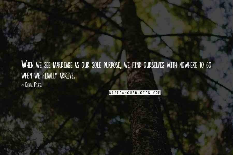 Debra Fileta Quotes: When we see marriage as our sole purpose, we find ourselves with nowhere to go when we finally arrive.