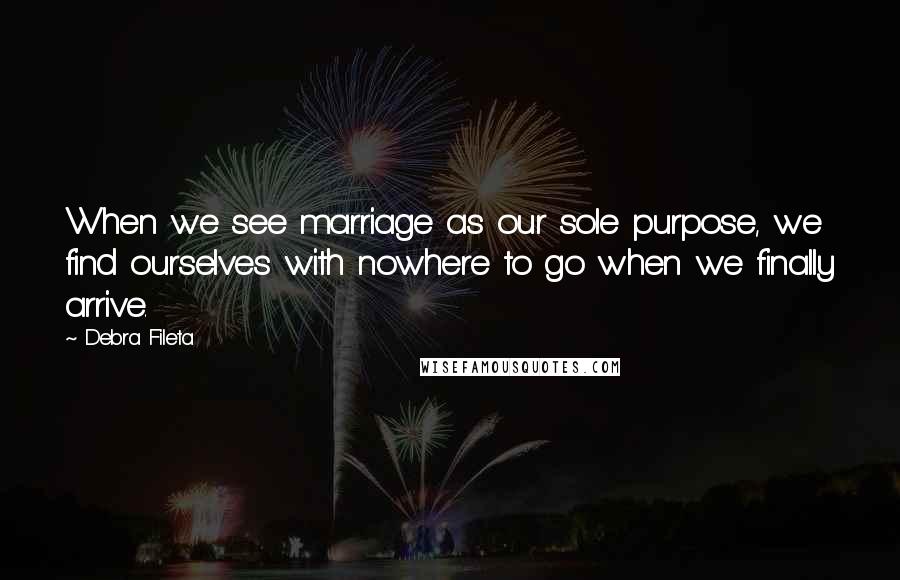Debra Fileta Quotes: When we see marriage as our sole purpose, we find ourselves with nowhere to go when we finally arrive.