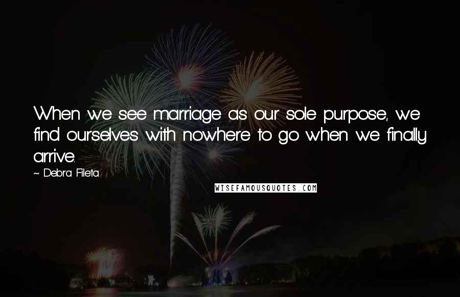 Debra Fileta Quotes: When we see marriage as our sole purpose, we find ourselves with nowhere to go when we finally arrive.