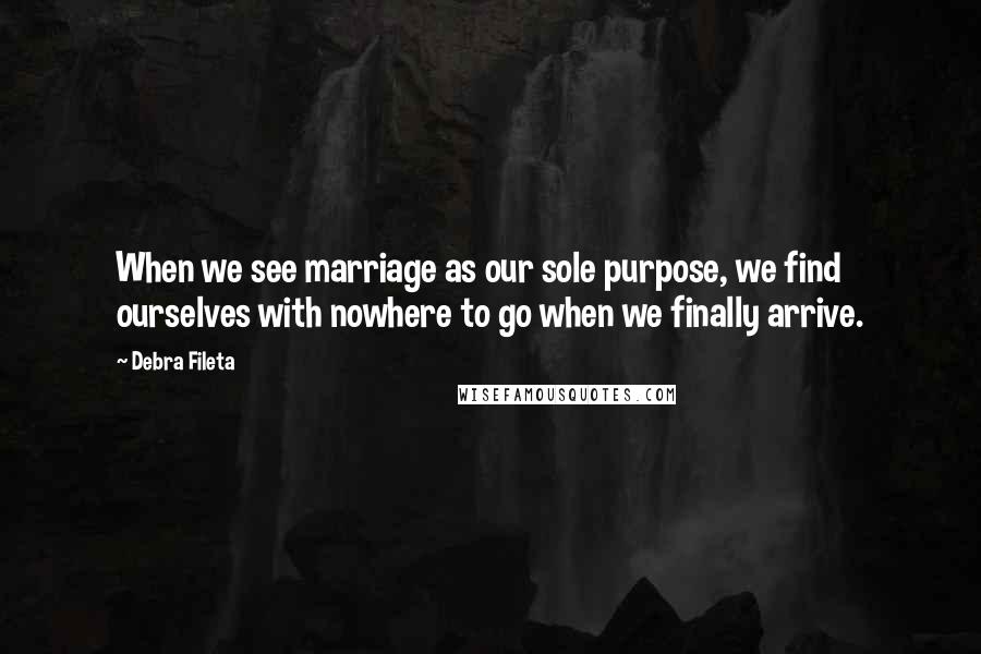 Debra Fileta Quotes: When we see marriage as our sole purpose, we find ourselves with nowhere to go when we finally arrive.