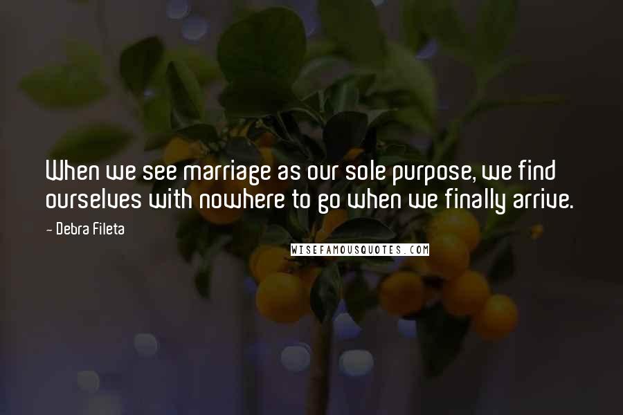 Debra Fileta Quotes: When we see marriage as our sole purpose, we find ourselves with nowhere to go when we finally arrive.
