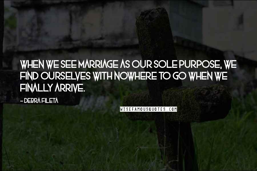 Debra Fileta Quotes: When we see marriage as our sole purpose, we find ourselves with nowhere to go when we finally arrive.