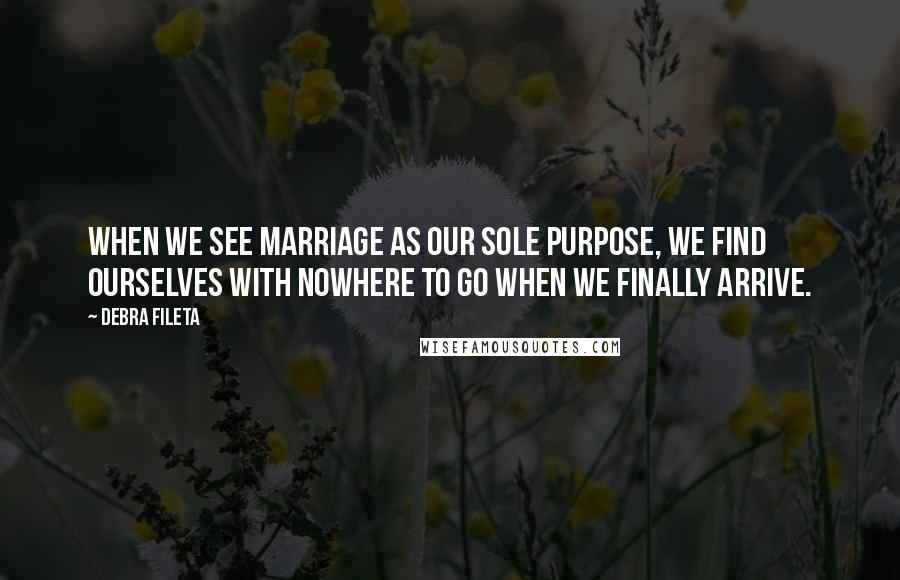 Debra Fileta Quotes: When we see marriage as our sole purpose, we find ourselves with nowhere to go when we finally arrive.