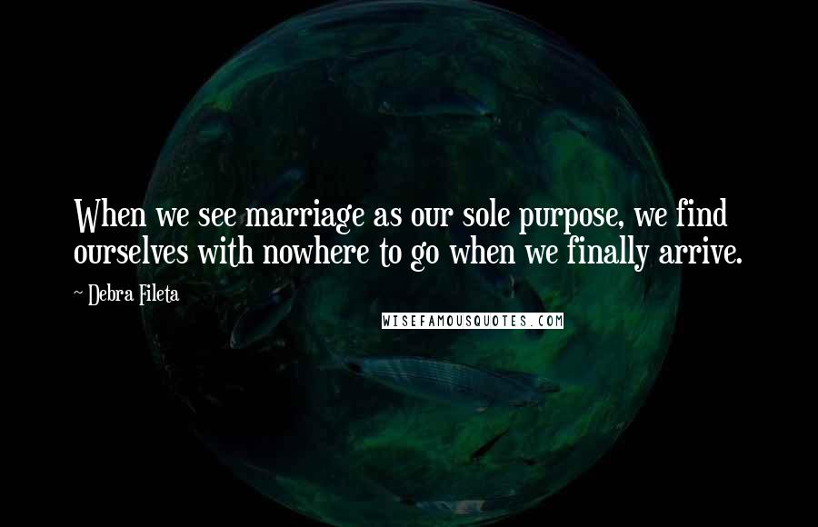 Debra Fileta Quotes: When we see marriage as our sole purpose, we find ourselves with nowhere to go when we finally arrive.