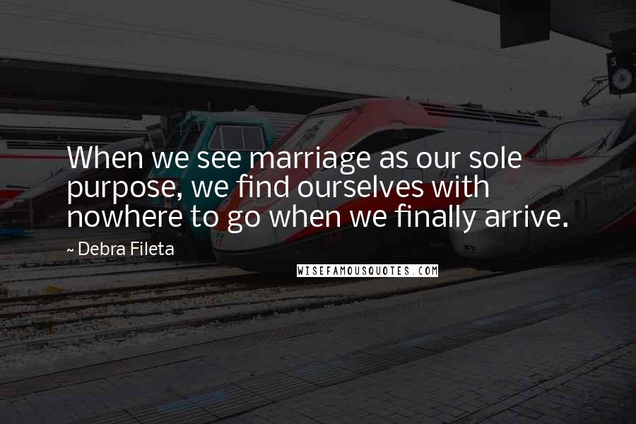 Debra Fileta Quotes: When we see marriage as our sole purpose, we find ourselves with nowhere to go when we finally arrive.