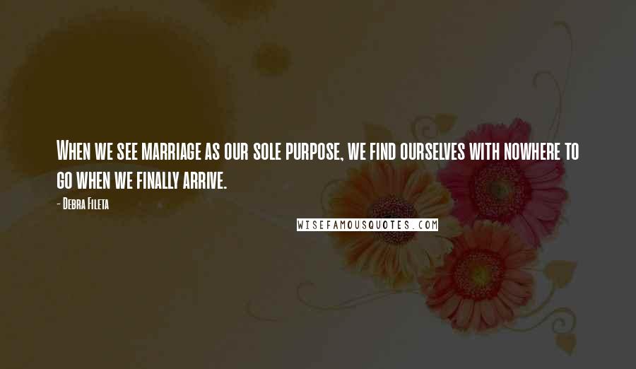 Debra Fileta Quotes: When we see marriage as our sole purpose, we find ourselves with nowhere to go when we finally arrive.