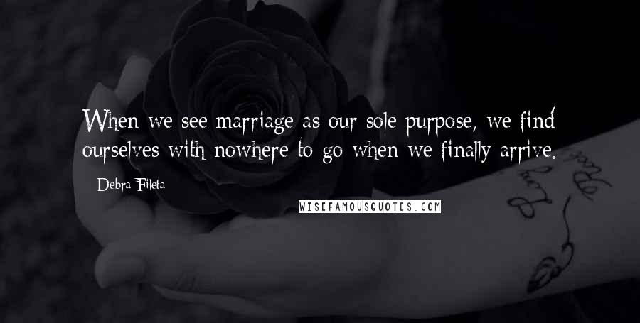 Debra Fileta Quotes: When we see marriage as our sole purpose, we find ourselves with nowhere to go when we finally arrive.