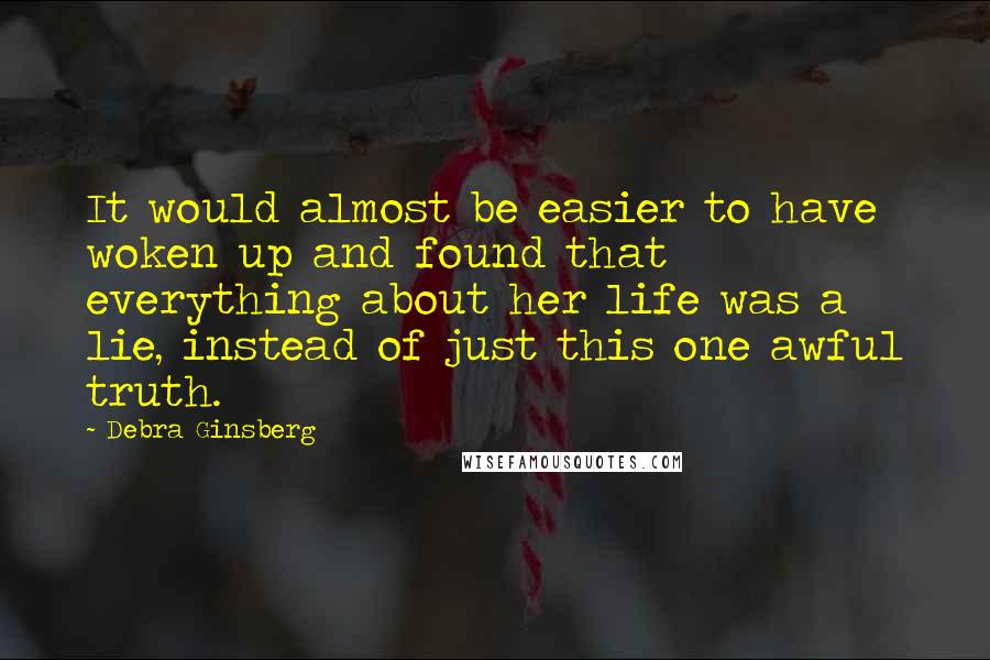 Debra Ginsberg Quotes: It would almost be easier to have woken up and found that everything about her life was a lie, instead of just this one awful truth.