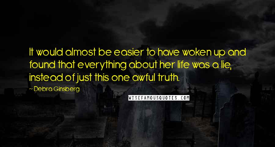 Debra Ginsberg Quotes: It would almost be easier to have woken up and found that everything about her life was a lie, instead of just this one awful truth.