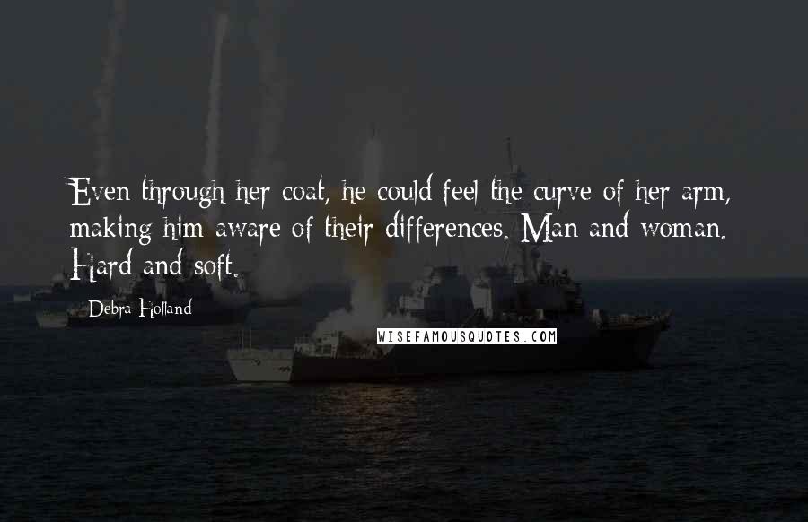 Debra Holland Quotes: Even through her coat, he could feel the curve of her arm, making him aware of their differences. Man and woman. Hard and soft.