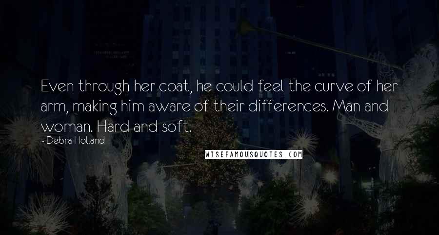 Debra Holland Quotes: Even through her coat, he could feel the curve of her arm, making him aware of their differences. Man and woman. Hard and soft.