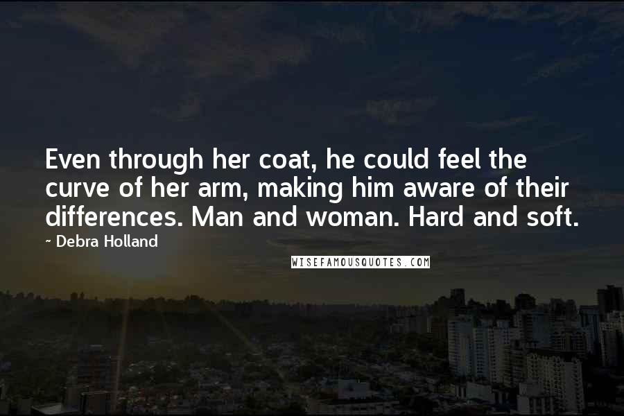 Debra Holland Quotes: Even through her coat, he could feel the curve of her arm, making him aware of their differences. Man and woman. Hard and soft.