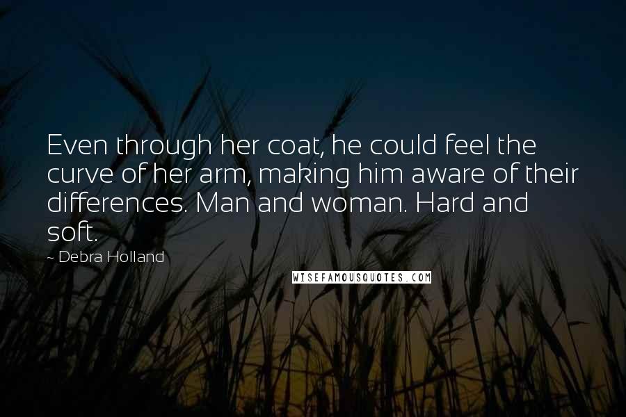 Debra Holland Quotes: Even through her coat, he could feel the curve of her arm, making him aware of their differences. Man and woman. Hard and soft.