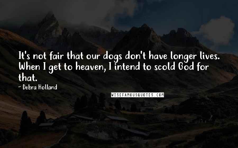 Debra Holland Quotes: It's not fair that our dogs don't have longer lives. When I get to heaven, I intend to scold God for that.