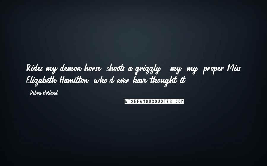 Debra Holland Quotes: Rides my demon horse, shoots a grizzly - my, my, proper Miss Elizabeth Hamilton, who'd ever have thought it?