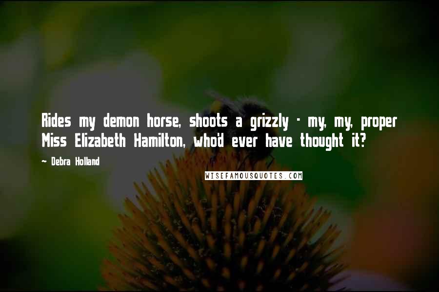 Debra Holland Quotes: Rides my demon horse, shoots a grizzly - my, my, proper Miss Elizabeth Hamilton, who'd ever have thought it?