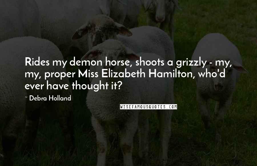 Debra Holland Quotes: Rides my demon horse, shoots a grizzly - my, my, proper Miss Elizabeth Hamilton, who'd ever have thought it?