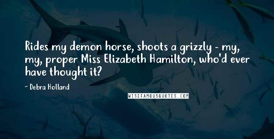 Debra Holland Quotes: Rides my demon horse, shoots a grizzly - my, my, proper Miss Elizabeth Hamilton, who'd ever have thought it?