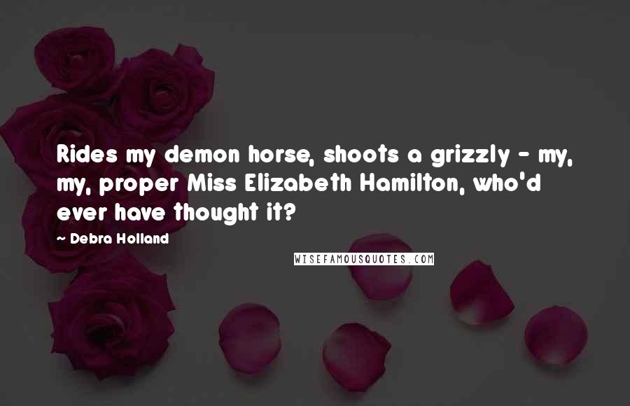 Debra Holland Quotes: Rides my demon horse, shoots a grizzly - my, my, proper Miss Elizabeth Hamilton, who'd ever have thought it?