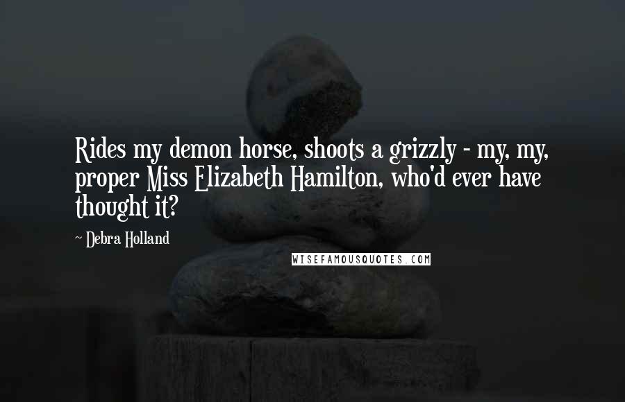 Debra Holland Quotes: Rides my demon horse, shoots a grizzly - my, my, proper Miss Elizabeth Hamilton, who'd ever have thought it?