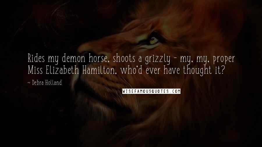 Debra Holland Quotes: Rides my demon horse, shoots a grizzly - my, my, proper Miss Elizabeth Hamilton, who'd ever have thought it?