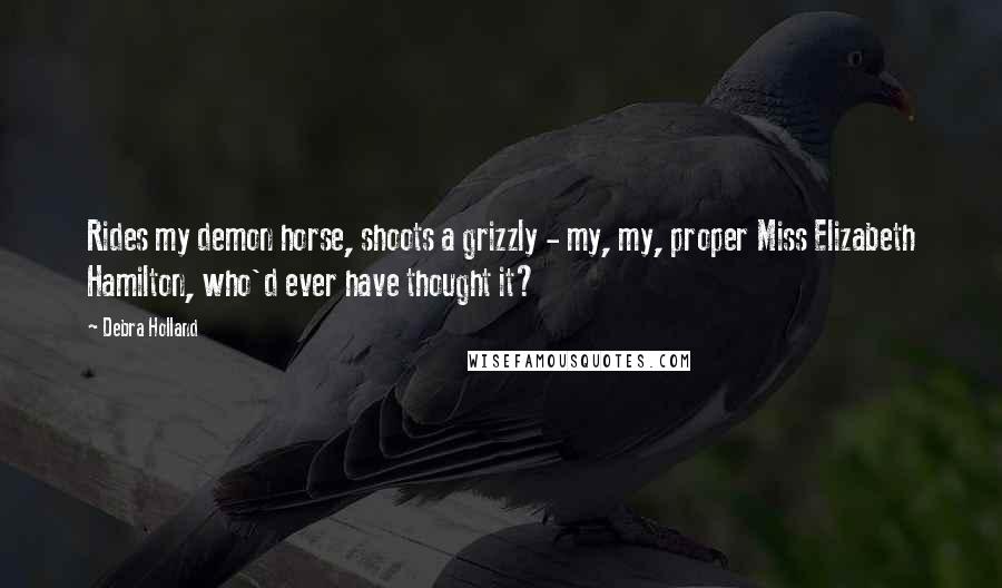 Debra Holland Quotes: Rides my demon horse, shoots a grizzly - my, my, proper Miss Elizabeth Hamilton, who'd ever have thought it?