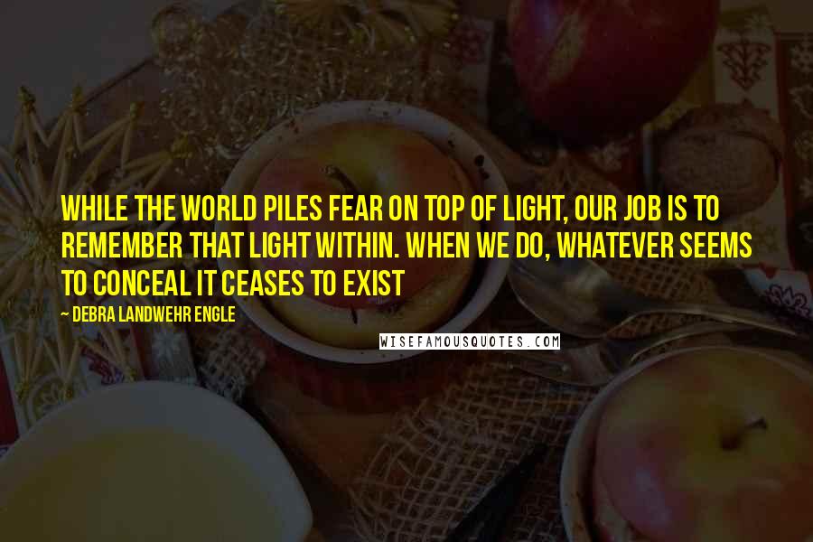 Debra Landwehr Engle Quotes: While the world piles fear on top of light, our job is to remember that light within. When we do, whatever seems to conceal it ceases to exist