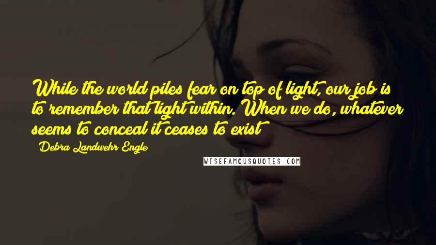 Debra Landwehr Engle Quotes: While the world piles fear on top of light, our job is to remember that light within. When we do, whatever seems to conceal it ceases to exist