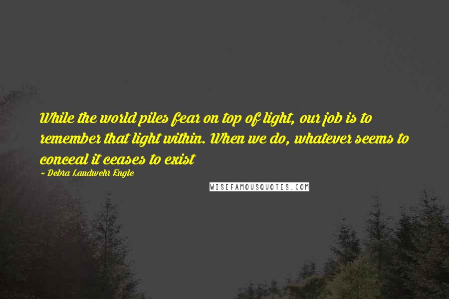 Debra Landwehr Engle Quotes: While the world piles fear on top of light, our job is to remember that light within. When we do, whatever seems to conceal it ceases to exist