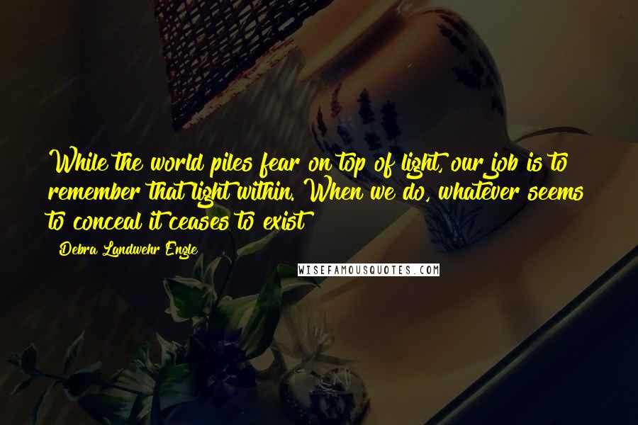 Debra Landwehr Engle Quotes: While the world piles fear on top of light, our job is to remember that light within. When we do, whatever seems to conceal it ceases to exist