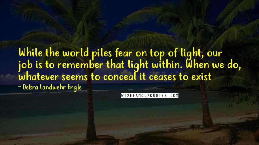 Debra Landwehr Engle Quotes: While the world piles fear on top of light, our job is to remember that light within. When we do, whatever seems to conceal it ceases to exist