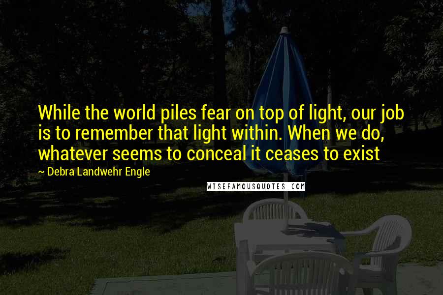 Debra Landwehr Engle Quotes: While the world piles fear on top of light, our job is to remember that light within. When we do, whatever seems to conceal it ceases to exist