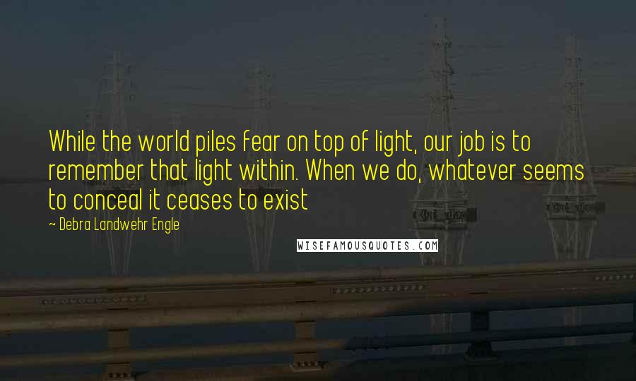 Debra Landwehr Engle Quotes: While the world piles fear on top of light, our job is to remember that light within. When we do, whatever seems to conceal it ceases to exist