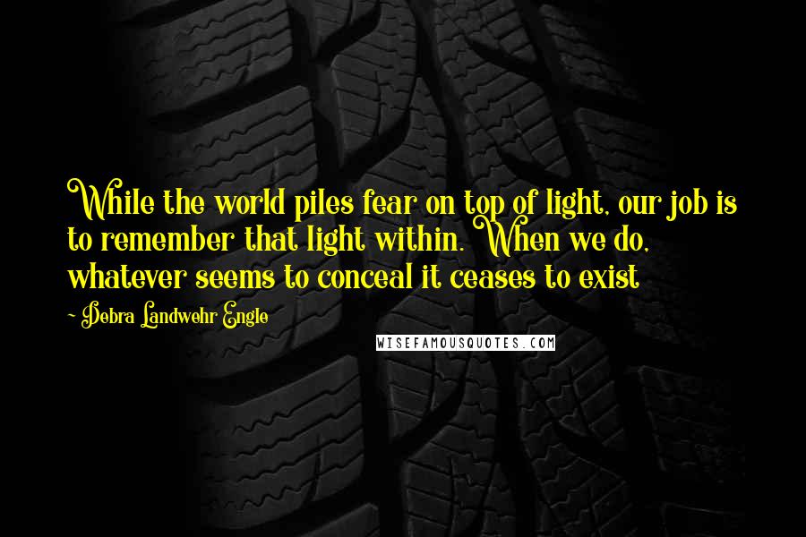 Debra Landwehr Engle Quotes: While the world piles fear on top of light, our job is to remember that light within. When we do, whatever seems to conceal it ceases to exist