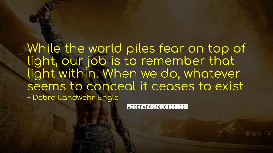 Debra Landwehr Engle Quotes: While the world piles fear on top of light, our job is to remember that light within. When we do, whatever seems to conceal it ceases to exist