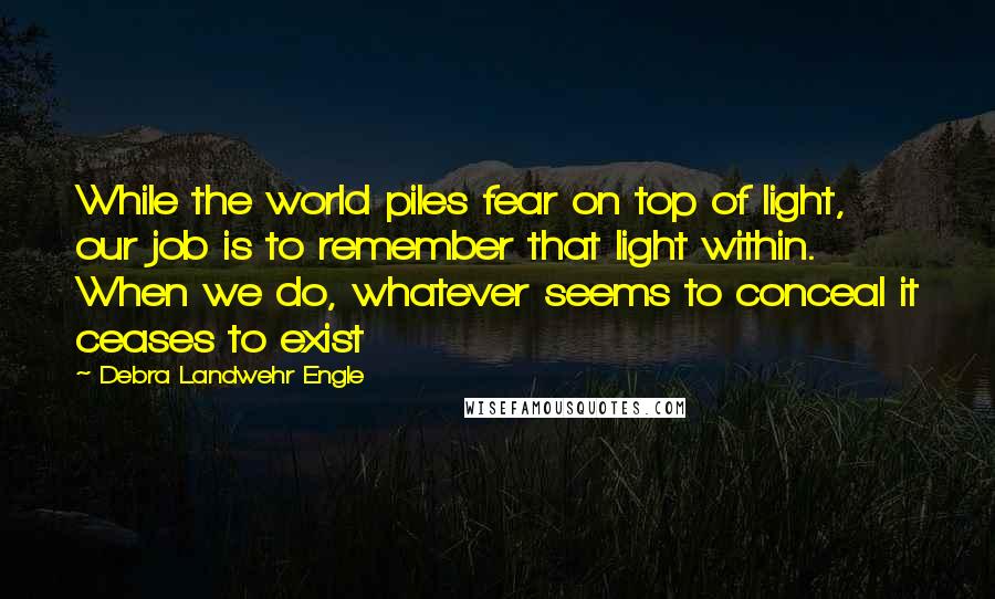 Debra Landwehr Engle Quotes: While the world piles fear on top of light, our job is to remember that light within. When we do, whatever seems to conceal it ceases to exist