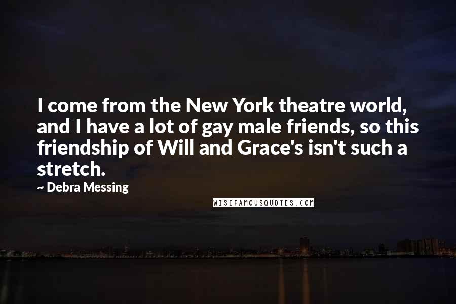 Debra Messing Quotes: I come from the New York theatre world, and I have a lot of gay male friends, so this friendship of Will and Grace's isn't such a stretch.