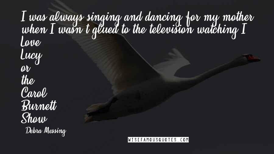 Debra Messing Quotes: I was always singing and dancing for my mother when I wasn't glued to the television watching I Love Lucy or the Carol Burnett Show.