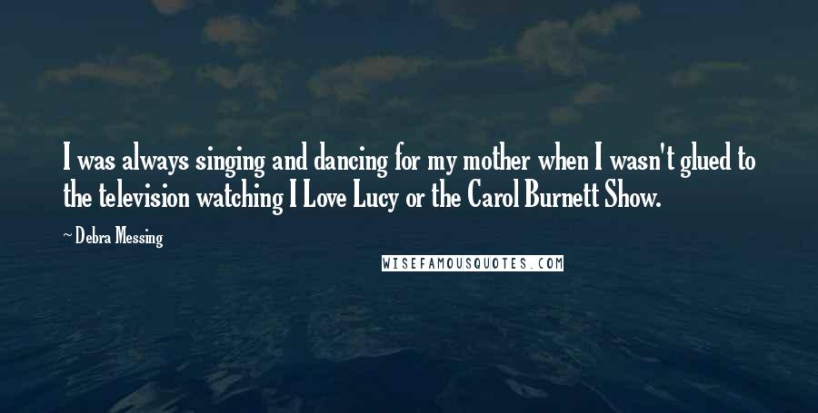 Debra Messing Quotes: I was always singing and dancing for my mother when I wasn't glued to the television watching I Love Lucy or the Carol Burnett Show.